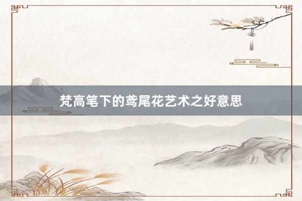 梵高笔下的鸢尾花艺术之好意思